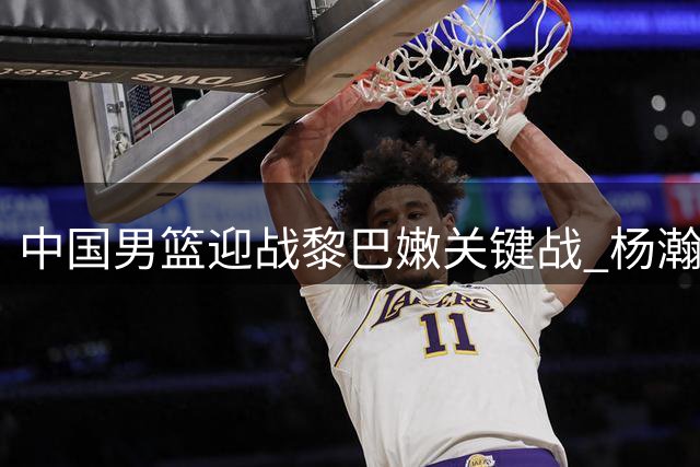 中国男篮迎战黎巴嫩关键战 杨瀚森首发或成致胜关键